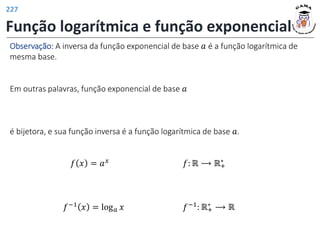 Função logarítmica e função exponencial
𝑓−1 𝑥 = log𝑎 𝑥 𝑓−1: ℝ+
∗ ⟶ ℝ
Observação: A inversa da função exponencial de base 𝑎 é a função logarítmica de
mesma base.
Em outras palavras, função exponencial de base 𝑎
é bijetora, e sua função inversa é a função logarítmica de base 𝑎.
𝑓 𝑥 = 𝑎𝑥 𝑓: ℝ ⟶ ℝ+
∗
227
 