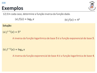 Exemplos
12) Em cada caso, determine a função inversa da função dada.
(a) 𝑓 𝑥 = log5 𝑥 (b) 𝑓 𝑥 = 4𝑥
Solução:
(a) 𝑓−1
𝑥 = 5𝑥
A inversa da função logarítmica de base 5 é a função exponencial de base 5.
(b) 𝑓−1
𝑥 = log4 𝑥
A inversa da função exponencial de base 4 é a função logarítmica de base 4.
228
 