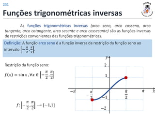 Funções trigonométricas inversas
As funções trigonométricas inversas (arco seno, arco cosseno, arco
tangente, arco cotangente, arco secante e arco cossecante) são as funções inversas
de restrições convenientes das funções trigonométricas.
Definição: A função arco seno é a função inversa da restrição da função seno ao
intervalo −
𝜋
2
,
𝜋
2
.
Restrição da função seno:
𝑓 𝑥 = sin 𝑥 , ∀𝑥 ∈ −
𝜋
2
,
𝜋
2
𝑓: −
𝜋
2
,
𝜋
2
⟶ [−1,1]
𝑦
𝑥
𝜋
2
𝜋
1
−1
−
𝜋
2
−𝜋
2
−2
231
 