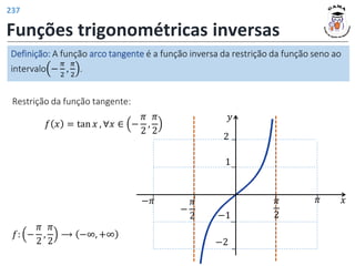 Funções trigonométricas inversas
Definição: A função arco tangente é a função inversa da restrição da função seno ao
intervalo −
𝜋
2
,
𝜋
2
.
Restrição da função tangente:
𝑓 𝑥 = tan 𝑥 , ∀𝑥 ∈ −
𝜋
2
,
𝜋
2
𝑓: −
𝜋
2
,
𝜋
2
⟶ −∞, +∞
𝑦
𝑥
𝜋
2
𝜋
1
−1
−
𝜋
2
−𝜋
2
−2
237
 