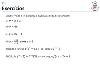 1) Determine a lei da função inversa às seguintes funções:
(d) 𝑦 =
𝑥+2
𝑥−2
, 𝑝𝑎𝑟𝑎 𝑥 ≠ 2
(c) 𝑦 = 2𝑥 − 1
(b) 𝑦 = 6𝑥
(a) 𝑦 = 𝑥 + 3
2) Dada a função 𝑓 𝑥 = 5𝑥 + 11, calcule 𝑓−1(6).
3) Calcule 𝑓−1 2 + 𝑓−1 3 , sabendo que 𝑓 𝑥 = 2𝑥 − 2.
Exercícios
241
 