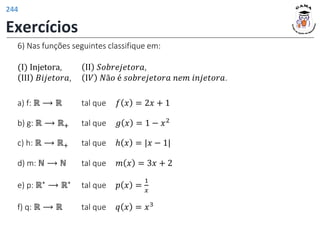 6) Nas funções seguintes classifique em:
(Ι) Injetora, ΙΙ 𝑆𝑜𝑏𝑟𝑒𝑗𝑒𝑡𝑜𝑟𝑎,
ΙΙΙ 𝐵𝑖𝑗𝑒𝑡𝑜𝑟𝑎, Ι𝑉 𝑁ã𝑜 é 𝑠𝑜𝑏𝑟𝑒𝑗𝑒𝑡𝑜𝑟𝑎 𝑛𝑒𝑚 𝑖𝑛𝑗𝑒𝑡𝑜𝑟𝑎.
a) f: ℝ ⟶ ℝ tal que 𝑓 𝑥 = 2𝑥 + 1
b) g: ℝ ⟶ ℝ+ tal que 𝑔 𝑥 = 1 − 𝑥2
c) h: ℝ ⟶ ℝ+ tal que ℎ 𝑥 = |𝑥 − 1|
d) m: ℕ ⟶ ℕ tal que 𝑚 𝑥 = 3𝑥 + 2
e) p: ℝ∗ ⟶ ℝ∗ tal que 𝑝 𝑥 =
1
𝑥
f) q: ℝ ⟶ ℝ tal que 𝑞 𝑥 = 𝑥3
Exercícios
244
 