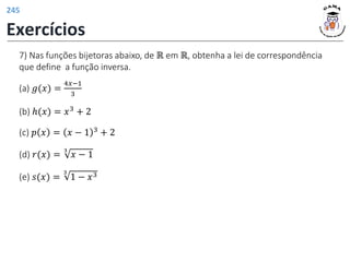 7) Nas funções bijetoras abaixo, de ℝ em ℝ, obtenha a lei de correspondência
que define a função inversa.
(d) 𝑟(𝑥) =
3
𝑥 − 1
(c) 𝑝 𝑥 = 𝑥 − 1 3 + 2
(b) ℎ(𝑥) = 𝑥3 + 2
(a) 𝑔(𝑥) =
4𝑥−1
3
(e) 𝑠(𝑥) =
3
1 − 𝑥3
Exercícios
245
 