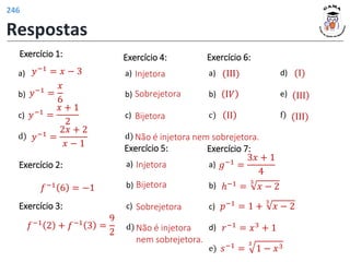 Exercício 1:
a)
b)
c)
d)
𝑦−1 =
𝑥
6
𝑦−1
=
𝑥 + 1
2
𝑦−1 =
2𝑥 + 2
𝑥 − 1
𝑦−1 = 𝑥 − 3
𝑓−1 2 + 𝑓−1 3 =
9
2
𝑓−1 6 = −1
Injetora
Sobrejetora
Bijetora
Não é injetora nem sobrejetora.
Exercício 2:
Exercício 3:
Exercício 4:
a)
b)
c)
d)
Injetora
Bijetora
Sobrejetora
Não é injetora
nem sobrejetora.
Exercício 5:
a)
b)
c)
d)
(ΙΙΙ)
Ι𝑉
ΙΙ
(Ι)
ΙΙΙ
(ΙΙΙ)
Exercício 6:
a)
b)
c)
d)
e)
f)
Exercício 7:
a)
b)
c)
d)
e)
ℎ−1 =
3
𝑥 − 2
𝑔−1 =
3𝑥 + 1
4
𝑝−1 = 1 +
3
𝑥 − 2
𝑟−1 = 𝑥3 + 1
𝑠−1 =
3
1 − 𝑥3
Respostas
246
 