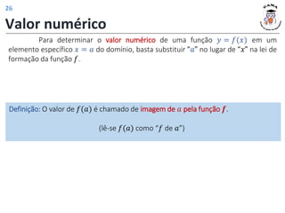 Valor numérico
Para determinar o valor numérico de uma função 𝑦 = 𝑓(𝑥) em um
elemento específico 𝑥 = 𝑎 do domínio, basta substituir “𝑎” no lugar de “𝑥” na lei de
formação da função 𝑓.
Definição: O valor de 𝑓(𝑎) é chamado de imagem de 𝑎 pela função 𝒇.
(lê-se 𝑓(𝑎) como “𝑓 de 𝑎”)
26
 