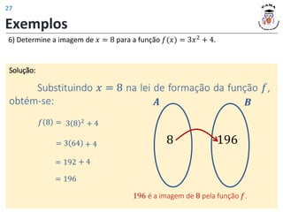 Exemplos
6) Determine a imagem de 𝑥 = 8 para a função 𝑓(𝑥) = 3𝑥2
+ 4.
Solução:
Substituindo 𝑥 = 8 na lei de formação da função 𝑓,
obtém-se: 𝑨 𝑩
196 é a imagem de 8 pela função 𝑓.
𝑓 8 = 3 8 2
+ 4
= 3 64 + 4
= 192 + 4
= 196
8 196
27
 