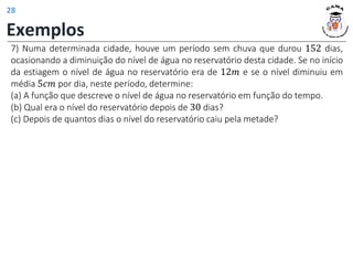 Exemplos
7) Numa determinada cidade, houve um período sem chuva que durou 152 dias,
ocasionando a diminuição do nível de água no reservatório desta cidade. Se no início
da estiagem o nível de água no reservatório era de 12𝑚 e se o nível diminuiu em
média 5𝑐𝑚 por dia, neste período, determine:
(a) A função que descreve o nível de água no reservatório em função do tempo.
(b) Qual era o nível do reservatório depois de 30 dias?
(c) Depois de quantos dias o nível do reservatório caiu pela metade?
28
 