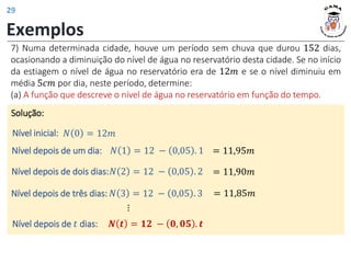 Exemplos
7) Numa determinada cidade, houve um período sem chuva que durou 152 dias,
ocasionando a diminuição do nível de água no reservatório desta cidade. Se no início
da estiagem o nível de água no reservatório era de 12𝑚 e se o nível diminuiu em
média 5𝑐𝑚 por dia, neste período, determine:
(a) A função que descreve o nível de água no reservatório em função do tempo.
Solução:
𝑁 0 = 12𝑚
𝑁 1 = 12 − 0,05 . 1
Nível inicial:
Nível depois de um dia:
𝑁 2 = 12 − 0,05 . 2
Nível depois de dois dias:
𝑁 3 = 12 − 0,05 . 3
Nível depois de três dias:
𝑵 𝒕 = 𝟏𝟐 − 𝟎, 𝟎𝟓 . 𝒕
⋮
Nível depois de 𝑡 dias:
= 11,95𝑚
= 11,90𝑚
= 11,85𝑚
29
 