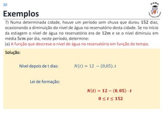 Exemplos
7) Numa determinada cidade, houve um período sem chuva que durou 152 dias,
ocasionando a diminuição do nível de água no reservatório desta cidade. Se no início
da estiagem o nível de água no reservatório era de 12𝑚 e se o nível diminuiu em
média 5𝑐𝑚 por dia, neste período, determine:
(a) A função que descreve o nível de água no reservatório em função do tempo.
Solução:
𝑁 𝑡 = 12 − 0,05 . 𝑡
Nível depois de t dias:
𝟎 ≤ 𝒕 ≤ 𝟏𝟓𝟐
𝑵 𝒕 = 𝟏𝟐 − 𝟎, 𝟎𝟓 ⋅ 𝒕
Lei de formação:
30
 