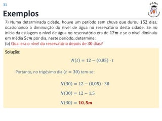 Exemplos
7) Numa determinada cidade, houve um período sem chuva que durou 152 dias,
ocasionando a diminuição do nível de água no reservatório desta cidade. Se no
início da estiagem o nível de água no reservatório era de 12𝑚 e se o nível diminuiu
em média 5𝑐𝑚 por dia, neste período, determine:
(b) Qual era o nível do reservatório depois de 30 dias?
Solução:
𝑁 30 = 12 − 0,05 ⋅ 30
𝑁 𝑡 = 12 − 0,05 ⋅ 𝑡
Portanto, no trigésimo dia (𝑡 = 30) tem-se:
𝑁 30 = 12 − 1,5
𝑁 30 = 𝟏𝟎, 𝟓𝒎
31
 