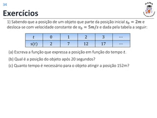 1) Sabendo que a posição de um objeto que parte da posição inicial 𝑠0 = 2𝑚 e
desloca-se com velocidade constante de 𝑣0 = 5𝑚/𝑠 e dada pela tabela a seguir:
(a) Escreva a função que expressa a posição em função do tempo 𝑡.
𝑡 0 1 2 3 ⋯
s(𝑡) 2 7 12 17 ⋯
(b) Qual é a posição do objeto após 20 segundos?
(c) Quanto tempo é necessário para o objeto atingir a posição 152m?
Exercícios
34
 