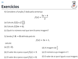 4) Considere a função 𝑓 dada pela sentença:
(a) Calcule 𝑓(2) e 𝑓
1
2
.
(c) Qual é o número real que tem 8 como imagem?
𝑓 𝑥 =
5𝑥 − 4
2
(b) Calcule 𝑓(2𝑚 + 6).
5) Sendo 𝑓: ℝ → ℝ definida pela lei
(a) 𝑓(−2).
(b) O valor de 𝑥 para o qual 𝑓 𝑥 = 3.
(c) O valor de 𝑥 para o qual 𝑓 𝑥 = 0.
𝑓 𝑥 = 3𝑥 + 1,
calcule:
(d) A imagem de
2
3
.
(f) O valor de 𝑥 que é igual a sua imagem.
(e) O número cuja imagem é 7.
Exercícios
39
 