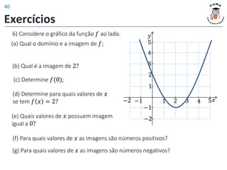 (e) Quais valores de 𝑥 possuem imagem
igual a 0?
(d) Determine para quais valores de 𝑥
se tem 𝑓 𝑥 = 2?
6) Considere o gráfico da função 𝑓 ao lado.
(a) Qual o domínio e a imagem de 𝑓;
(b) Qual é a imagem de 2?
𝑦
𝑥
1 2 3 4 5
1
2
−1
−2
−1
−2
3
4
5
(c) Determine 𝑓(0);
(f) Para quais valores de 𝑥 as imagens são números positivos?
(g) Para quais valores de 𝑥 as imagens são números negativos?
Exercícios
40
 