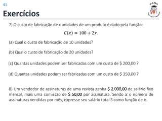 (a) Qual o custo de fabricação de 10 unidades?
(c) Quantas unidades podem ser fabricadas com um custo de $ 200,00 ?
(d) Quantas unidades podem ser fabricadas com um custo de $ 350,00 ?
(b) Qual o custo de fabricação de 20 unidades?
7) O custo de fabricação de x unidades de um produto é dado pela função:
𝐶 𝑥 = 100 + 2𝑥.
8) Um vendedor de assinaturas de uma revista ganha $ 2.000,00 de salário fixo
mensal, mais uma comissão de $ 50,00 por assinatura. Sendo 𝑥 o número de
assinaturas vendidas por mês, expresse seu salário total S como função de 𝑥.
Exercícios
41
 