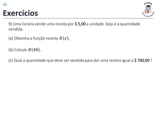 9) Uma livraria vende uma revista por $ 5,00 a unidade. Seja 𝑥 a quantidade
vendida.
(a) Obtenha a função receita R 𝑥 .
(b) Calcule R 40 .
(c) Qual a quantidade que deve ser vendida para dar uma receita igual a $ 700,00 ?
Exercícios
42
 