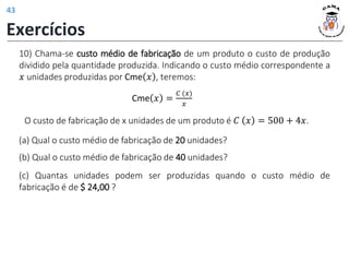 (a) Qual o custo médio de fabricação de 20 unidades?
(b) Qual o custo médio de fabricação de 40 unidades?
(c) Quantas unidades podem ser produzidas quando o custo médio de
fabricação é de $ 24,00 ?
10) Chama-se custo médio de fabricação de um produto o custo de produção
dividido pela quantidade produzida. Indicando o custo médio correspondente a
𝑥 unidades produzidas por Cme 𝑥 , teremos:
O custo de fabricação de x unidades de um produto é 𝐶 𝑥 = 500 + 4𝑥.
Cme 𝑥 =
𝐶 (𝑥)
𝑥
Exercícios
43
 