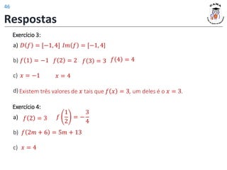 Exercício 3:
a)
b)
c)
d) Existem três valores de 𝑥 tais que 𝑓 𝑥 = 3, um deles é o 𝑥 = 3.
𝐷 𝑓 = [−1, 4] 𝐼𝑚 𝑓 = [−1, 4]
𝑓 1 = −1 𝑓 2 = 2 𝑓 4 = 4
𝑓 3 = 3
𝑥 = −1 𝑥 = 4
𝑓 2 = 3 𝑓
1
2
= −
3
4
𝑥 = 4
𝑓 2𝑚 + 6 = 5𝑚 + 13
Exercício 4:
a)
b)
c)
Respostas
46
 