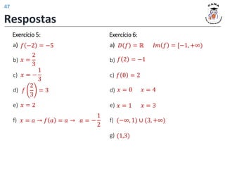Exercício 5:
a)
b)
c)
d)
e)
f)
𝑓
2
3
= 3
𝑓 −2 = −5
𝑥 =
2
3
𝑥 = −
1
3
𝑥 = 2
𝑥 = 𝑎 → 𝑓 𝑎 = 𝑎 → 𝑎 = −
1
2
𝑓 2 = −1
𝑥 = 0 𝑥 = 4
𝑓 0 = 2
𝑥 = 1 𝑥 = 3
(−∞, 1) ∪ (3, +∞)
(1,3)
Exercício 6:
a)
b)
c)
d)
e)
f)
g)
𝐷 𝑓 = ℝ 𝐼𝑚 𝑓 = [−1, +∞)
Respostas
47
 