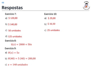 Exercício 7:
a)
b)
c)
d) 125 unidades
$ 120,00
$ 140,00
50 unidades
$ 16,50
25 unidades
Exercício 10:
a)
b)
c)
$ 29,00
S 𝑥 = 2000 + 50𝑥
Exercício 8:
𝑥 = 140 𝑢𝑛𝑖𝑑𝑎𝑑𝑒𝑠
𝑅 40 = 5 40 = 200,00
𝑅 𝑥 = 5𝑥
Exercício 9:
a)
b)
c)
Respostas
48
 