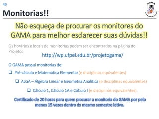 Não esqueça de procurar os monitores do
GAMA para melhor esclarecer suas dúvidas!!
O GAMA possui monitorias de:
❑ Pré-cálculo e Matemática Elementar (e disciplinas equivalentes)
❑ ALGA – Álgebra Linear e Geometria Analítica (e disciplinas equivalentes)
Os horários e locais de monitorias podem ser encontrados na página do
Projeto:
http://wp.ufpel.edu.br/projetogama/
❑ Cálculo 1, Cálculo 1A e Cálculo I (e disciplinas equivalentes)
Certificado de 20 horas para quem procurar a monitoria do GAMA por pelo
menos 15 vezes dentro do mesmo semestre letivo.
Monitorias!!
49
 
