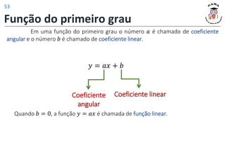 Função do primeiro grau
Em uma função do primeiro grau o número 𝑎 é chamado de coeficiente
angular e o número 𝑏 é chamado de coeficiente linear.
𝑦 = 𝑎𝑥 + 𝑏
Coeficiente
angular
Coeficiente linear
Quando 𝑏 = 0, a função 𝑦 = 𝑎𝑥 é chamada de função linear.
53
 
