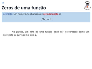 Zeros de uma função
Definição: Um número 𝑐 é chamado de zero da função se
𝑓 𝑐 = 0
No gráfico, um zero de uma função pode ser interpretado como um
intercepto da curva com o eixo 𝑥.
63
 