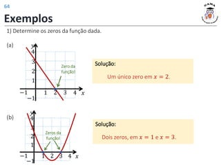 Exemplos
1) Determine os zeros da função dada.
(a)
Solução:
Um único zero em 𝑥 = 2.
𝑦
𝑥
1 2 3 4
1
2
−1
−1
3
4
Zero da
função!
1 2 3 4
1
2
−1
−1
3
4
Zeros da
função!
𝑦
𝑥
(b)
Solução:
Dois zeros, em 𝑥 = 1 e 𝑥 = 3.
64
 