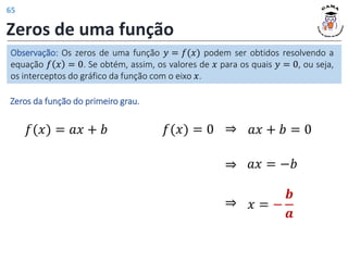 Zeros de uma função
Observação: Os zeros de uma função 𝑦 = 𝑓(𝑥) podem ser obtidos resolvendo a
equação 𝑓 𝑥 = 0. Se obtém, assim, os valores de 𝑥 para os quais 𝑦 = 0, ou seja,
os interceptos do gráfico da função com o eixo 𝑥.
Zeros da função do primeiro grau.
𝑓(𝑥) = 𝑎𝑥 + 𝑏 𝑎𝑥 + 𝑏 = 0
⇒
𝑎𝑥 = −𝑏
⇒
𝑥 = −
𝒃
𝒂
⇒
𝑓(𝑥) = 0
65
 