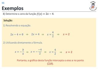 Exemplos
8) Determine o zero da função 𝑓(𝑥) = 2𝑥 − 4.
Solução:
1) Resolvendo a equação.
2𝑥 − 4 = 0 2𝑥 = 4
⇒ 𝑥 =
4
2
⇒ 𝑥 = 2
⇒
Portanto, o gráfico desta função intercepta o eixo 𝑥 no ponto
(2,0).
2) Utilizando diretamente a fórmula.
𝑥 = −
𝑏
𝑎
𝑥 =
4
2
⇒ 𝑥 = 2
⇒
⇒ 𝑥 = −
−4
2
66
 