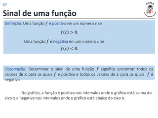 Sinal de uma função
Definição: Uma função 𝑓 é positiva em um número 𝑐 se
𝑓 𝑐 > 0.
Uma função 𝑓 é negativa em um número 𝑐 se
𝑓 𝑐 < 0.
Observação: Determinar o sinal de uma função 𝑓 significa encontrar todos os
valores de 𝑥 para os quais 𝑓 é positiva e todos os valores de 𝑥 para os quais 𝑓 é
negativa.
No gráfico, a função é positiva nos intervalos onde o gráfico está acima do
eixo 𝑥 e negativa nos intervalos onde o gráfico está abaixo do eixo 𝑥.
67
 