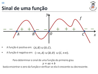 Sinal de uma função
𝑦
𝑥
+ + + + +
− −
𝑓
𝐴 𝐵 𝑂 𝐶
−
− − −
• A função é positiva em:
• A função é negativa em:
𝐴, 𝐵 ∪ 𝑂, 𝐶 .
−∞, 𝐴 ∪ 𝐵, 𝑂 ∪ 𝐶, +∞ .
Para determinar o sinal de uma função do primeiro grau
𝑦 = 𝑎𝑥 + 𝑏
basta encontrar o zero da função e verificar se ela é crescente ou decrescente.
68
 