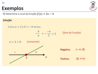 Exemplos
9) Determine o sinal da função 𝑓(𝑥) = 2𝑥 − 4.
Solução:
Como 𝑎 = 2 e 𝑏 = −4 temos:
−
𝑏
𝑎
= −
−4
2
(Zero da Função)
𝑎 = 2 > 0
𝑥
2
+
−
Positiva: (𝟐, +∞)
Negativa: (−∞, 𝟐)
= 2
(crescente)
70
 