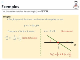 Exemplos
10) Encontre o domínio da função 𝑓(𝑥) = 1 − 3𝑥.
Solução:
A função que está dentro da raiz deve ser não negativa, ou seja
𝑥
1
3
−
+
𝑦 = 1 − 3𝑥 ≥ 0
−
𝑏
𝑎
= −
1
−3
Como 𝑎 = −3 e 𝑏 = 1 temos:
(Zero da Função)
𝑎 = −3 < 0
𝐷(𝑓) = 𝑥 ∈ ℝ | 𝑥 ≤
1
3
=
1
3
(decrescente)
71
 