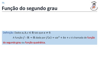 Função do segundo grau
Definição: Dados 𝑎, 𝑏, 𝑐 ∈ ℝ tais que 𝑎 ≠ 0.
A função 𝑓 ∶ ℝ → ℝ dada por 𝑓 𝑥 = 𝑎𝑥2 + 𝑏𝑥 + 𝑐 é chamada de função
do segundo grau ou função quadrática.
75
 