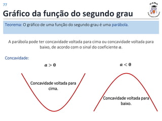 Gráfico da função do segundo grau
𝒂 < 𝟎
𝒂 > 𝟎
Concavidade voltada para
cima.
Concavidade:
A parábola pode ter concavidade voltada para cima ou concavidade voltada para
baixo, de acordo com o sinal do coeficiente 𝑎.
Teorema: O gráfico de uma função do segundo grau é uma parábola.
Concavidade voltada para
baixo.
77
 