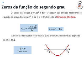 Zeros da função do segundo grau
𝑥1,2 =
−𝑏 ± ∆
2𝑎 ∆ = 𝑏2
− 4𝑎𝑐
Os zeros da função 𝑦 = 𝑎𝑥2 + 𝑏𝑥 + 𝑐 podem ser obtidos resolvendo a
equação do segundo grau 𝑎𝑥2 + 𝑏𝑥 + 𝑐 = 0 utilizando a fórmula de Bháskara.
∆ > 0
Dois zeros 𝑥1 𝑥2
A quantidade de zeros reais obtidas para uma função quadrática depende
do sinal de ∆.
79
 