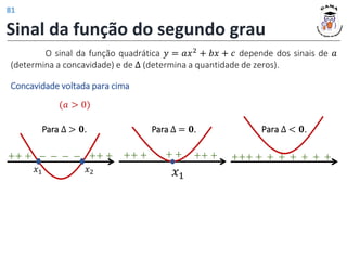 Sinal da função do segundo grau
(𝑎 > 0)
Concavidade voltada para cima
𝑥2
𝑥1
O sinal da função quadrática 𝑦 = 𝑎𝑥2 + 𝑏𝑥 + 𝑐 depende dos sinais de 𝑎
(determina a concavidade) e de Δ (determina a quantidade de zeros).
++ + − − − − ++ + ++ +
𝑥1
Para ∆ > 𝟎. Para ∆ = 𝟎.
+ + ++ +
Para ∆ < 𝟎.
+++ + + + + + + +
81
 