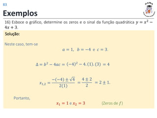 Exemplos
16) Esboce o gráfico, determine os zeros e o sinal da função quadrática 𝑦 = 𝑥2
−
4𝑥 + 3.
Solução:
𝑎 = 1, 𝑏 = −4 e 𝑐 = 3.
Neste caso, tem-se
∆ = 𝑏2 − 4𝑎𝑐 =
𝑥1,2 =
−(−4) ± 4
2(1)
Portanto,
𝑥1 = 1 e 𝑥2 = 3 (Zeros de 𝑓)
−4 2 − 4. 1 . (3) = 4
=
4 ± 2
2
= 2 ± 1.
83
 
