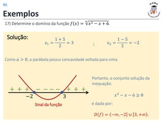 Exemplos
Solução:
17) Determine o domínio da função 𝑓 𝑥 =
4
𝑥2 − 𝑥 + 6.
𝑥1 =
1 + 5
2
= 3 𝑥2 =
1 − 5
2
= −2
;
Como 𝑎 > 0, a parábola possui concavidade voltada para cima.
Portanto, o conjunto solução da
inequação:
𝑥2 − 𝑥 − 6 ≥ 0
𝐷 𝑓 = −∞, −2 ∪ 3, +∞ .
é dado por:
3
−2
Sinal da função
+ + + − − − − + + +
86
 