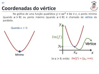 Coordenadas do vértice
No gráfico de uma função quadrática 𝑦 = 𝑎𝑥2
+ 𝑏𝑥 + 𝑐, o ponto mínimo
(quando 𝑎 > 0) ou ponto máximo (quando 𝑎 < 0) é chamado de vértice da
parábola.
Mínimo
Quando 𝑎 > 0:
Vértice
𝑥𝑣
𝑦𝑣
𝑦
𝑥
𝐼𝑚(𝑓)
Se 𝑎 > 0, então: 𝐼𝑚 𝑓 = [𝑦𝑣, +∞).
87
 