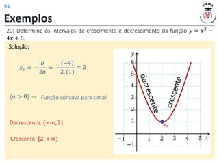 20) Determine os intervalos de crescimento e decrescimento da função 𝑦 = 𝑥2
−
4𝑥 + 5.
Exemplos
Solução:
𝑥𝑣 = −
𝑏
2𝑎
= 2
= −
(−4)
2. (1)
(𝑎 > 0) ⇒ Função côncava para cima!
Decrescente: (−∞, 2]
Crescente: [2, +∞)
𝑦
𝑥
3 4 5
1
−1
2
3
2
−1
4
5
6
1
𝑥𝑣
93
 