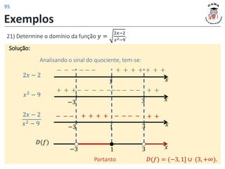 Exemplos
21) Determine o domínio da função 𝑦 =
2𝑥−2
𝑥2−9
.
Solução:
Solução:
Analisando o sinal do quociente, tem-se:
𝑥
1
2𝑥 − 2
− − − − − − + + + + + + +
𝑥
𝑥2 − 9
3
−3
+ + + + +
− − − − −−− − − −
𝑥
1 3
2𝑥 − 2
𝑥2 − 9
−3
− − − + + + + − − − − + +
𝐷(𝑓)
−3 𝑥
1 3
Portanto 𝐷(𝑓) = (−3, 1] ∪ (3, +∞).
95
 
