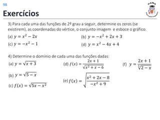 3) Para cada uma das funções de 2º grau a seguir, determine os zeros (se
existirem), as coordenadas do vértice, o conjunto imagem e esboce o gráfico.
𝑦 = 𝑥2
− 2𝑥
(a) 𝑦 = −𝑥2
+ 2𝑥 + 3
(b)
𝑦 = −𝑥2
− 1
(c) 𝑦 = 𝑥2 − 4𝑥 + 4
(d)
4) Determine o domínio de cada uma das funções dadas:
(a) 𝑦 = 𝑥 + 3
(b) 𝑦 = 5 − 𝑥
(f) 𝑦 =
2𝑥 + 1
3
2 − 𝑥
(c) 𝑓 𝑥 = 5𝑥 − 𝑥2
(e) 𝑓 𝑥 =
𝑥2 + 2𝑥 − 8
−𝑥2 + 9
(d) 𝑓 𝑥 =
2𝑥 + 1
𝑥2 + 𝑥 − 6
Exercícios
98
 