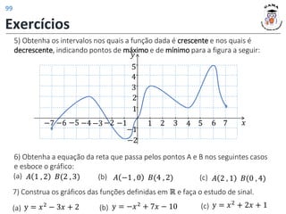 5) Obtenha os intervalos nos quais a função dada é crescente e nos quais é
decrescente, indicando pontos de máximo e de mínimo para a figura a seguir:
𝑦
𝑥
1 2 3 4 5
1
2
−1
−2
−1
−2
3
4
5
−3
−6 −5 −4
−7 6 7
6) Obtenha a equação da reta que passa pelos pontos A e B nos seguintes casos
e esboce o gráfico:
𝐴 1 , 2 𝐵(2 , 3) 𝐴 −1 , 0 𝐵(4 , 2) 𝐴 2 , 1 𝐵(0 , 4)
(a) (b) (c)
y = 𝑥2
− 3𝑥 + 2 y = −𝑥2 + 7𝑥 − 10 y = 𝑥2 + 2𝑥 + 1
(a) (b) (c)
7) Construa os gráficos das funções definidas em ℝ e faça o estudo de sinal.
Exercícios
99
 