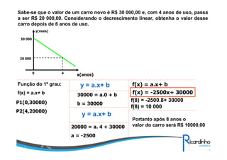 Sabe-se que o valor de um carro novo é R$ 30 000,00 e, com 4 anos de uso, passa
a ser R$ 20 000,00. Considerando o decrescimento linear, obtenha o valor desse
carro depois de 8 anos de uso.
y(reais)
30 000

20 000

0

Função do 1º grau:
f(x) = a.x+ b
P1(0,30000)
P2(4,20000)

4

x(anos)

y = a.x+ b
30000 = a.0 + b
b = 30000

y = a.x+ b
20000 = a. 4 + 30000
a = -2500

f(x) = a.x+ b
f(x) = -2500x+ 30000
f(8) = -2500.8+ 30000
f(8) = 10 000
Portanto após 8 anos o
valor do carro será R$ 10000,00

 