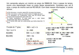 Um camponês adquire um moinho ao preço de R$860,00. Com o passar do tempo,
ocorre uma depreciação linear no preço desse equipamento. Considere que, em 6
anos, o preço do moinho será de R$ 500,00. Com base nessas informações, é correto
afirmar:
y(reais)
A
F
860
F
F
B
F
500
V
0
Função do 1º grau:

860 = a.0 + b

f(x) = a.x+ b

b = 860

A(0,860)

500 = a. 6 + 860

B(6,500)

-360 = 6a
a = -60

f(x) = a.x+ b
f(x) = -60.x+ 860

6

x(anos)

a) f(3) = -60.3+ 860 b) f(9) = -60.9+ 860
f(9) = 320
f(3) = 680
c) f(7) = -60.7+ 860 d) - 60x + 860 < 200
f(7) = 440
-60x < -660
x > 11anos
e) f(13) = -60.13+ 860
f(13) = 440
f(13) = 80

 