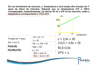 Em um termômetro de mercúrio, a temperatura é uma função afim (função do 1o
grau) da altura do mercúrio. Sabendo que as temperaturas 0oC e 100oC
correspondem, respectivamente, às alturas 20 ml e 270 ml do mercúrio, então a
temperatura correspondente a 112,5 ml é
ml

270
20

0
Função do 1º grau:
f(x) = a.x+ b

20 = a.0 + b
b = 20
270 = a. 100 + 20

P1(0,20)

100a = 250

P2(100,270)

temperatura

y = 2,5x + 20
112,5 = 2,5x + 20

a = 2,5

f(x) = a.x+ b
f(x) = 2,5.x+ 20

100

92,5=2,5x
37°C = x

 
