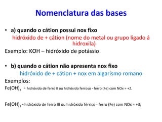 Nomenclatura das bases <ul><li>a) quando o cátion possui nox fixo </li></ul><ul><li>hidróxido de + cátion (nome do metal o...
