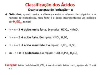 Classificação dos Ácidos Quanto ao grau de ionização – α ->  Oxiácidos:  quanto maior a diferença entre o número de oxigênios e o número de hidrogênios, mais forte é o ácido. Representando um oxiácido por  H n EO m , temos: m – n = 3  -> ácido muito forte.  Exemplos:   HClO 4 , HMnO 4 m – n = 2  -> ácido forte.  Exemplos: HNO 3 , H 2 SO 4 m – n = 1  -> ácido semi-forte.  Exemplos: H  3 PO 4 , H  2 SO 3 m – n = 0  -> ácido fraco.  Exemplos: HClO, H 3 PO 3 , H 3 BO 3 Exceção:   ácido carbônico (H  2 CO 3 ) é considerado ácido fraco, apesar de  m – n = 1   