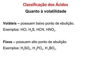 Quanto à volatilidade   Voláteis   –  possuem baixo ponto de ebulição. Exemplos: HCl, H 2 S, HCN, HNO 3 . Fixos   –  possuem alto ponto de ebulição.  Exemplos: H 2 SO 4 , H  3 PO 4 , H  3 BO 3 . Classificação dos Ácidos 